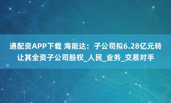 通配资APP下载 海能达：子公司拟6.28亿元转让其全资子公司股权_人民_业务_交易对手