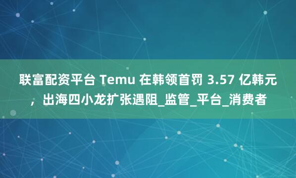 联富配资平台 Temu 在韩领首罚 3.57 亿韩元，出海四小龙扩张遇阻_监管_平台_消费者