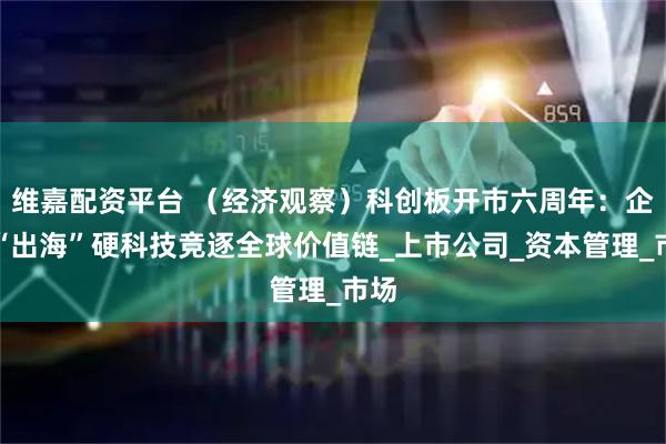 维嘉配资平台 （经济观察）科创板开市六周年：企业“出海”硬科技竞逐全球价值链_上市公司_资本管理_市场