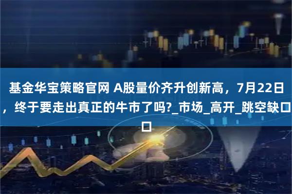 基金华宝策略官网 A股量价齐升创新高，7月22日，终于要走出真正的牛市了吗?_市场_高开_跳空缺口