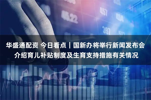 华盛通配资 今日看点｜国新办将举行新闻发布会 介绍育儿补贴制度及生育支持措施有关情况