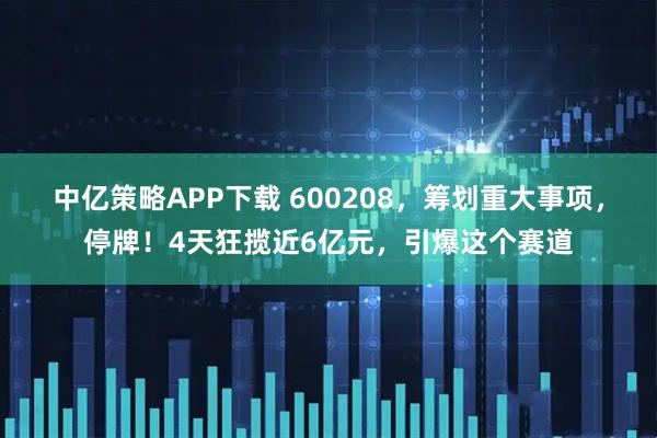 中亿策略APP下载 600208，筹划重大事项，停牌！4天狂揽近6亿元，引爆这个赛道