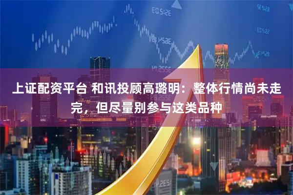 上证配资平台 和讯投顾高璐明：整体行情尚未走完，但尽量别参与这类品种