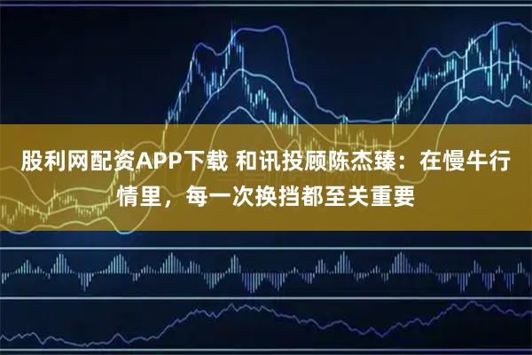 股利网配资APP下载 和讯投顾陈杰臻：在慢牛行情里，每一次换挡都至关重要