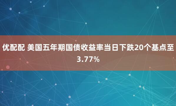 优配配 美国五年期国债收益率当日下跌20个基点至3.77%