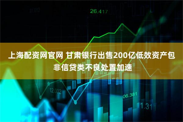 上海配资网官网 甘肃银行出售200亿低效资产包 非信贷类不良处置加速
