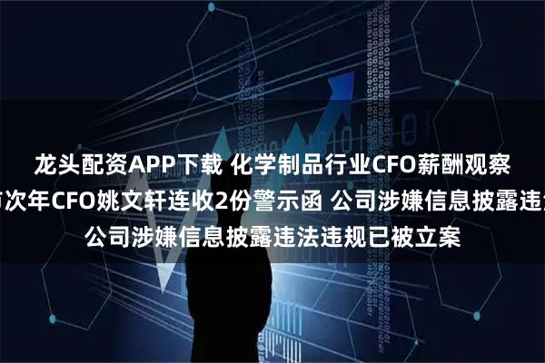龙头配资APP下载 化学制品行业CFO薪酬观察：凯大催化上市次年CFO姚文轩连收2份警示函 公司涉嫌信息披露违法违规已被立案