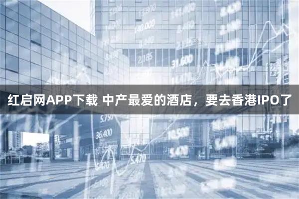 红启网APP下载 中产最爱的酒店，要去香港IPO了