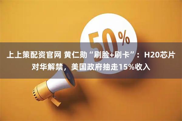 上上策配资官网 黄仁勋“刷脸+刷卡”：H20芯片对华解禁，美国政府抽走15%收入