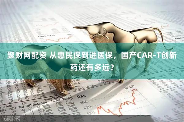 聚财网配资 从惠民保到进医保，国产CAR-T创新药还有多远？