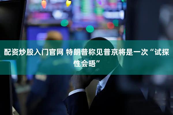 配资炒股入门官网 特朗普称见普京将是一次“试探性会晤”