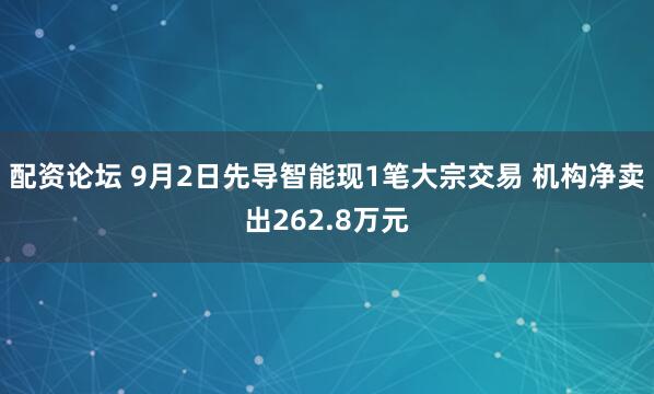 配资论坛 9月2日先导智能现1笔大宗交易 机构净卖出262.8万元