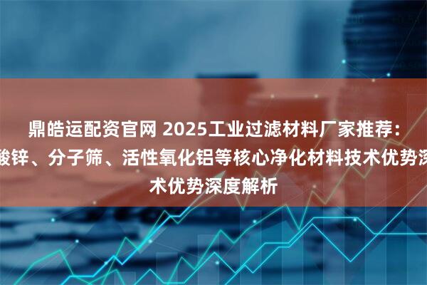 鼎皓运配资官网 2025工业过滤材料厂家推荐：七水硫酸锌、分子筛、活性氧化铝等核心净化材料技术优势深度解析