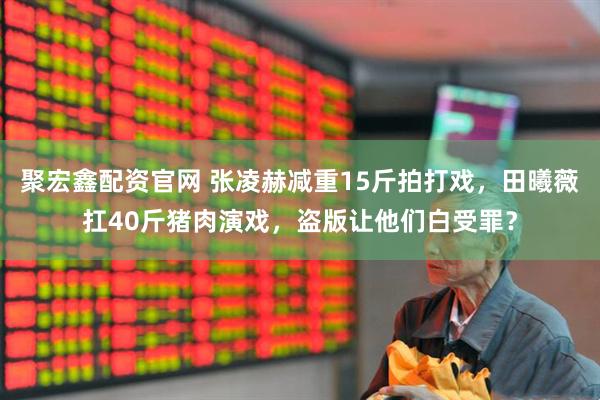 聚宏鑫配资官网 张凌赫减重15斤拍打戏，田曦薇扛40斤猪肉演戏，盗版让他们白受罪？